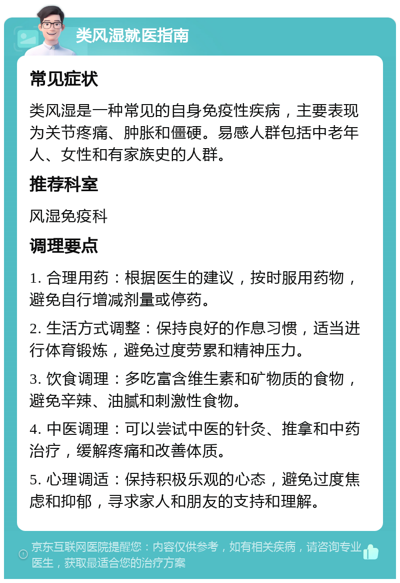 类风湿就医指南 常见症状 类风湿是一种常见的自身免疫性疾病，主要表现为关节疼痛、肿胀和僵硬。易感人群包括中老年人、女性和有家族史的人群。 推荐科室 风湿免疫科 调理要点 1. 合理用药：根据医生的建议，按时服用药物，避免自行增减剂量或停药。 2. 生活方式调整：保持良好的作息习惯，适当进行体育锻炼，避免过度劳累和精神压力。 3. 饮食调理：多吃富含维生素和矿物质的食物，避免辛辣、油腻和刺激性食物。 4. 中医调理：可以尝试中医的针灸、推拿和中药治疗，缓解疼痛和改善体质。 5. 心理调适：保持积极乐观的心态，避免过度焦虑和抑郁，寻求家人和朋友的支持和理解。