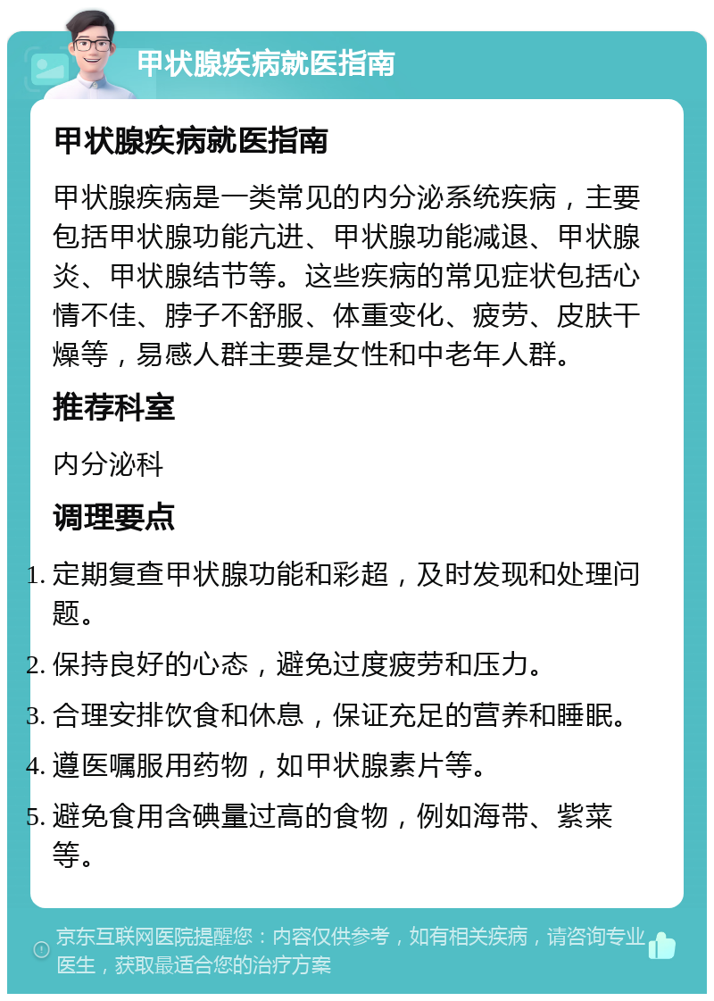 甲状腺疾病就医指南 甲状腺疾病就医指南 甲状腺疾病是一类常见的内分泌系统疾病，主要包括甲状腺功能亢进、甲状腺功能减退、甲状腺炎、甲状腺结节等。这些疾病的常见症状包括心情不佳、脖子不舒服、体重变化、疲劳、皮肤干燥等，易感人群主要是女性和中老年人群。 推荐科室 内分泌科 调理要点 定期复查甲状腺功能和彩超，及时发现和处理问题。 保持良好的心态，避免过度疲劳和压力。 合理安排饮食和休息，保证充足的营养和睡眠。 遵医嘱服用药物，如甲状腺素片等。 避免食用含碘量过高的食物，例如海带、紫菜等。