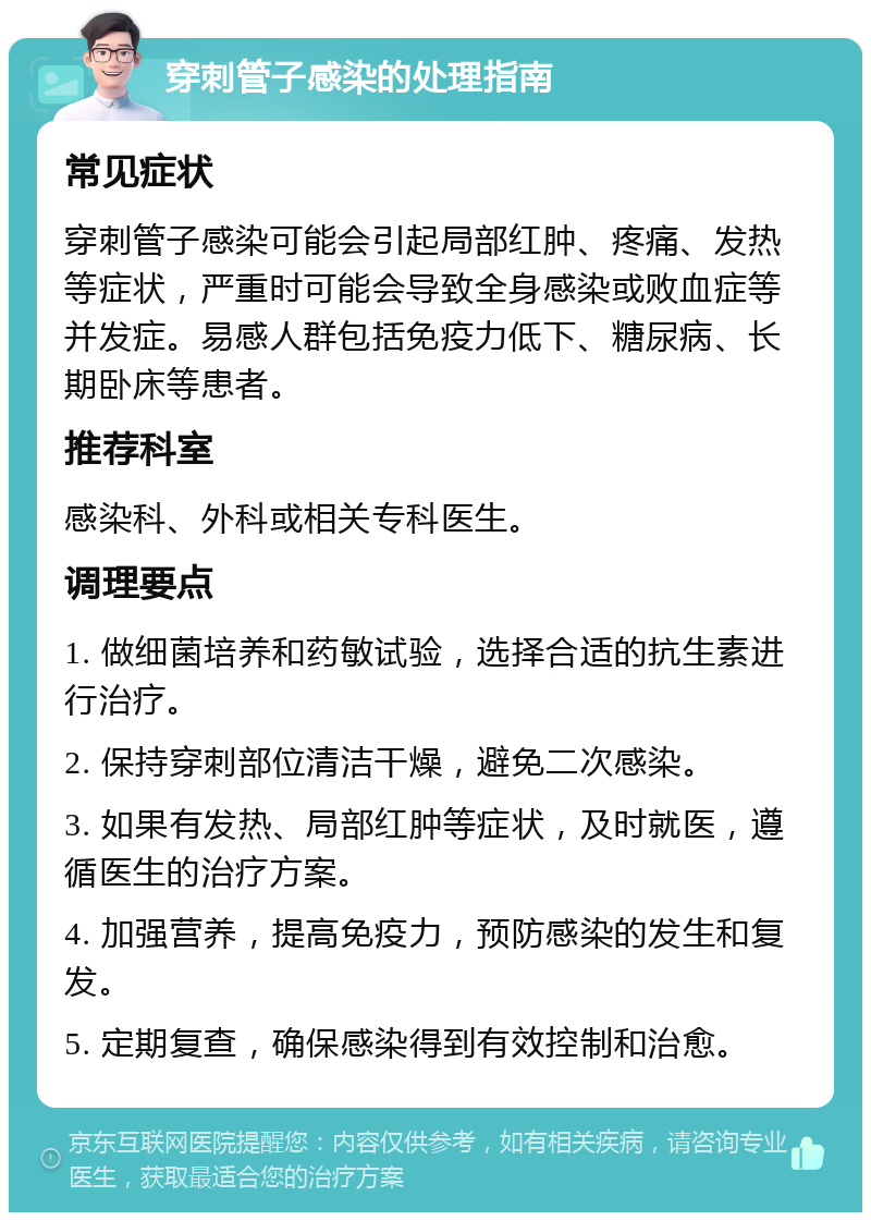 穿刺管子感染的处理指南 常见症状 穿刺管子感染可能会引起局部红肿、疼痛、发热等症状，严重时可能会导致全身感染或败血症等并发症。易感人群包括免疫力低下、糖尿病、长期卧床等患者。 推荐科室 感染科、外科或相关专科医生。 调理要点 1. 做细菌培养和药敏试验，选择合适的抗生素进行治疗。 2. 保持穿刺部位清洁干燥，避免二次感染。 3. 如果有发热、局部红肿等症状，及时就医，遵循医生的治疗方案。 4. 加强营养，提高免疫力，预防感染的发生和复发。 5. 定期复查，确保感染得到有效控制和治愈。