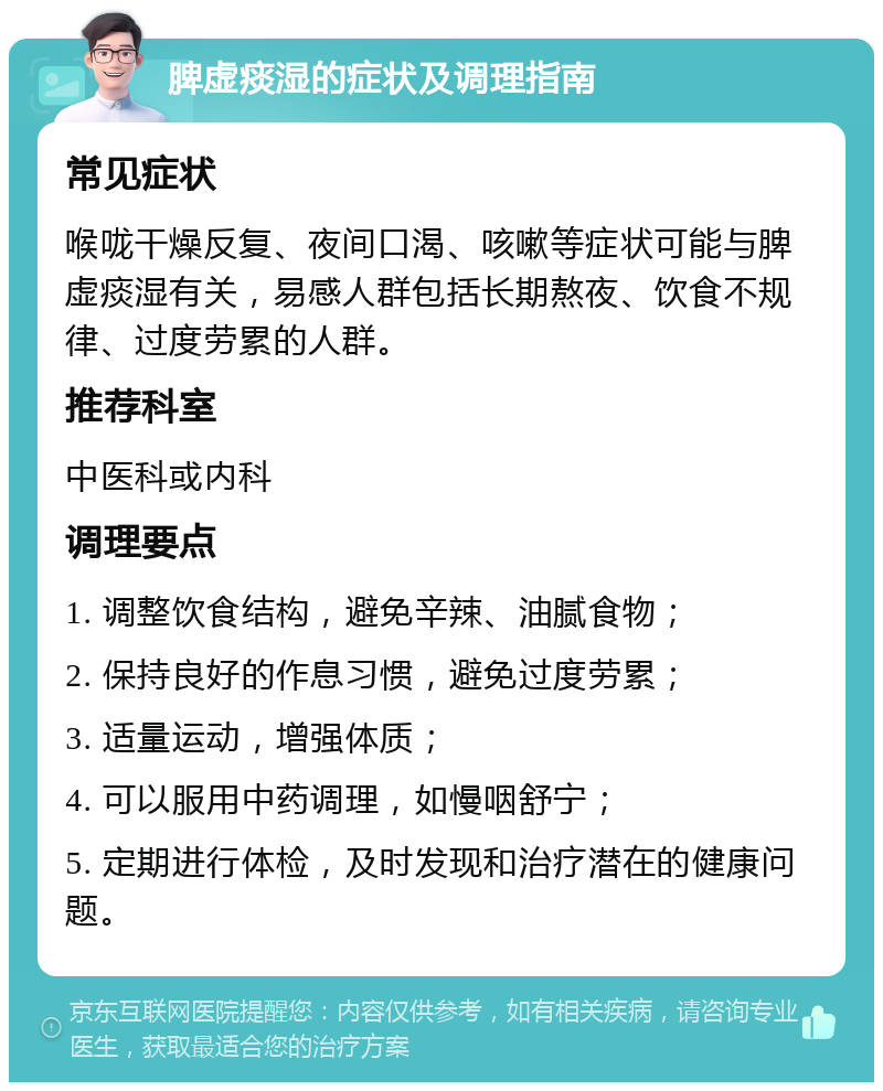 脾虚痰湿的症状及调理指南 常见症状 喉咙干燥反复、夜间口渴、咳嗽等症状可能与脾虚痰湿有关，易感人群包括长期熬夜、饮食不规律、过度劳累的人群。 推荐科室 中医科或内科 调理要点 1. 调整饮食结构，避免辛辣、油腻食物； 2. 保持良好的作息习惯，避免过度劳累； 3. 适量运动，增强体质； 4. 可以服用中药调理，如慢咽舒宁； 5. 定期进行体检，及时发现和治疗潜在的健康问题。