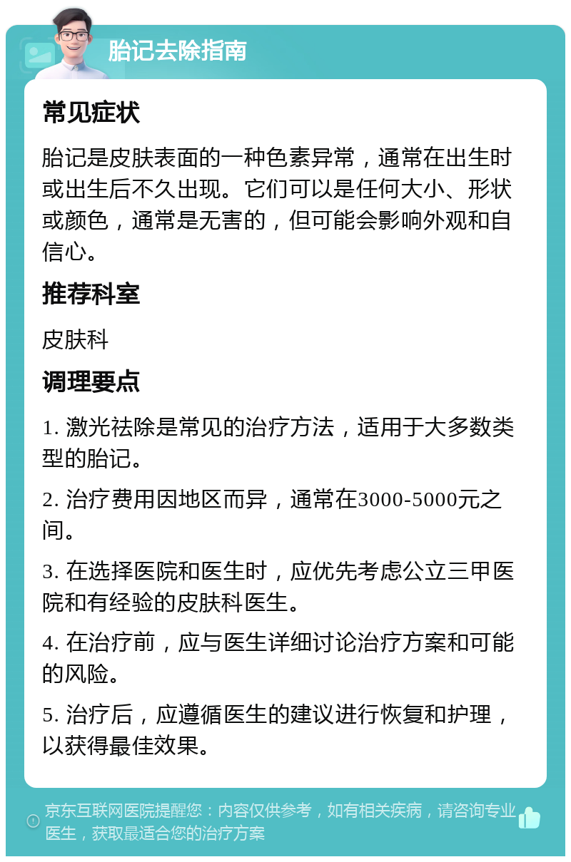 胎记去除指南 常见症状 胎记是皮肤表面的一种色素异常，通常在出生时或出生后不久出现。它们可以是任何大小、形状或颜色，通常是无害的，但可能会影响外观和自信心。 推荐科室 皮肤科 调理要点 1. 激光祛除是常见的治疗方法，适用于大多数类型的胎记。 2. 治疗费用因地区而异，通常在3000-5000元之间。 3. 在选择医院和医生时，应优先考虑公立三甲医院和有经验的皮肤科医生。 4. 在治疗前，应与医生详细讨论治疗方案和可能的风险。 5. 治疗后，应遵循医生的建议进行恢复和护理，以获得最佳效果。