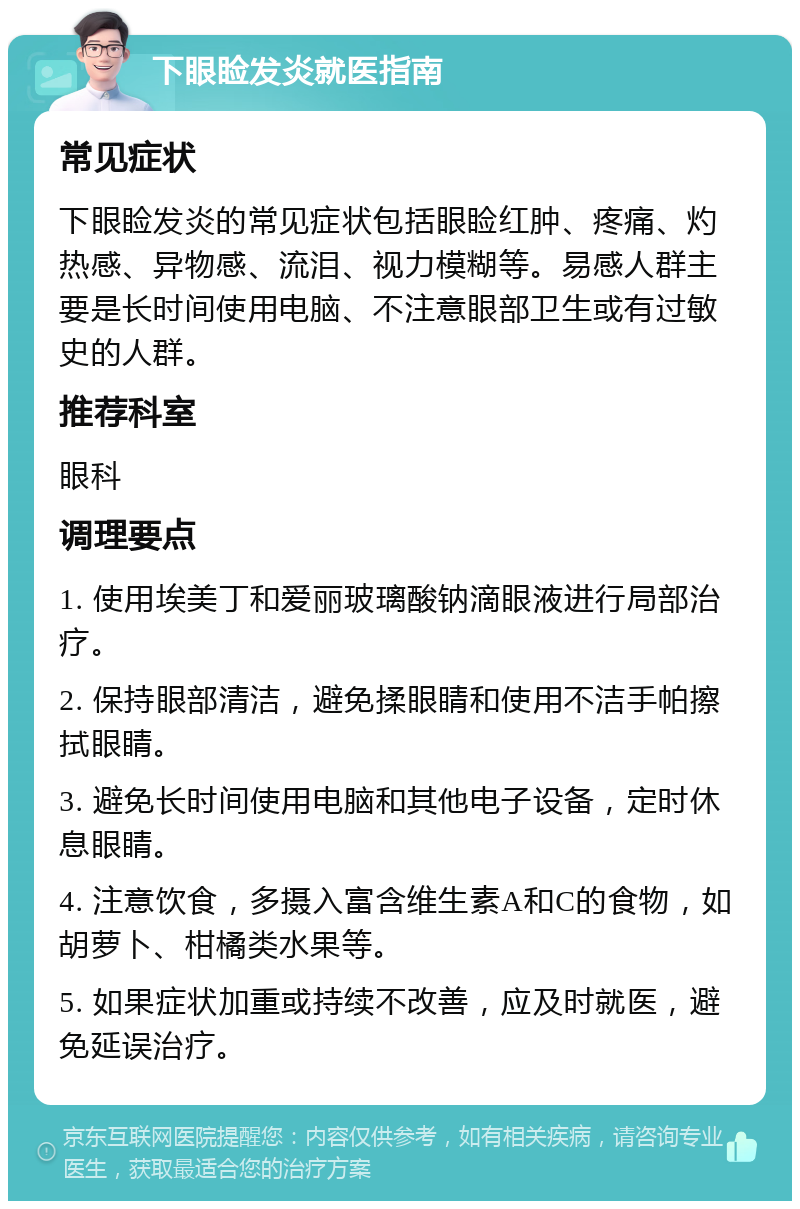 下眼睑发炎就医指南 常见症状 下眼睑发炎的常见症状包括眼睑红肿、疼痛、灼热感、异物感、流泪、视力模糊等。易感人群主要是长时间使用电脑、不注意眼部卫生或有过敏史的人群。 推荐科室 眼科 调理要点 1. 使用埃美丁和爱丽玻璃酸钠滴眼液进行局部治疗。 2. 保持眼部清洁，避免揉眼睛和使用不洁手帕擦拭眼睛。 3. 避免长时间使用电脑和其他电子设备，定时休息眼睛。 4. 注意饮食，多摄入富含维生素A和C的食物，如胡萝卜、柑橘类水果等。 5. 如果症状加重或持续不改善，应及时就医，避免延误治疗。