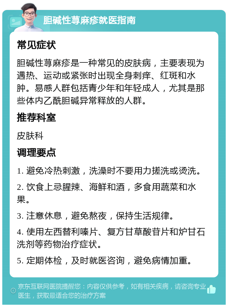 胆碱性荨麻疹就医指南 常见症状 胆碱性荨麻疹是一种常见的皮肤病，主要表现为遇热、运动或紧张时出现全身刺痒、红斑和水肿。易感人群包括青少年和年轻成人，尤其是那些体内乙酰胆碱异常释放的人群。 推荐科室 皮肤科 调理要点 1. 避免冷热刺激，洗澡时不要用力搓洗或烫洗。 2. 饮食上忌腥辣、海鲜和酒，多食用蔬菜和水果。 3. 注意休息，避免熬夜，保持生活规律。 4. 使用左西替利嗪片、复方甘草酸苷片和炉甘石洗剂等药物治疗症状。 5. 定期体检，及时就医咨询，避免病情加重。