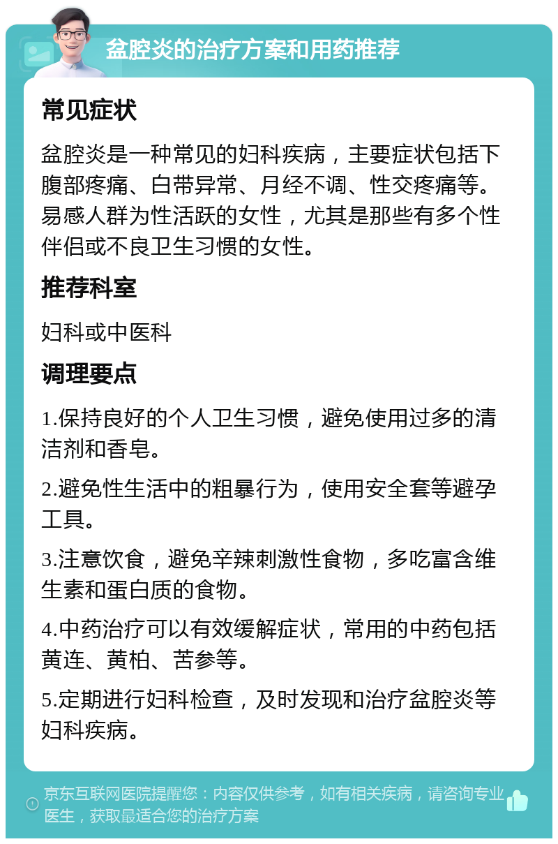 盆腔炎的治疗方案和用药推荐 常见症状 盆腔炎是一种常见的妇科疾病，主要症状包括下腹部疼痛、白带异常、月经不调、性交疼痛等。易感人群为性活跃的女性，尤其是那些有多个性伴侣或不良卫生习惯的女性。 推荐科室 妇科或中医科 调理要点 1.保持良好的个人卫生习惯，避免使用过多的清洁剂和香皂。 2.避免性生活中的粗暴行为，使用安全套等避孕工具。 3.注意饮食，避免辛辣刺激性食物，多吃富含维生素和蛋白质的食物。 4.中药治疗可以有效缓解症状，常用的中药包括黄连、黄柏、苦参等。 5.定期进行妇科检查，及时发现和治疗盆腔炎等妇科疾病。