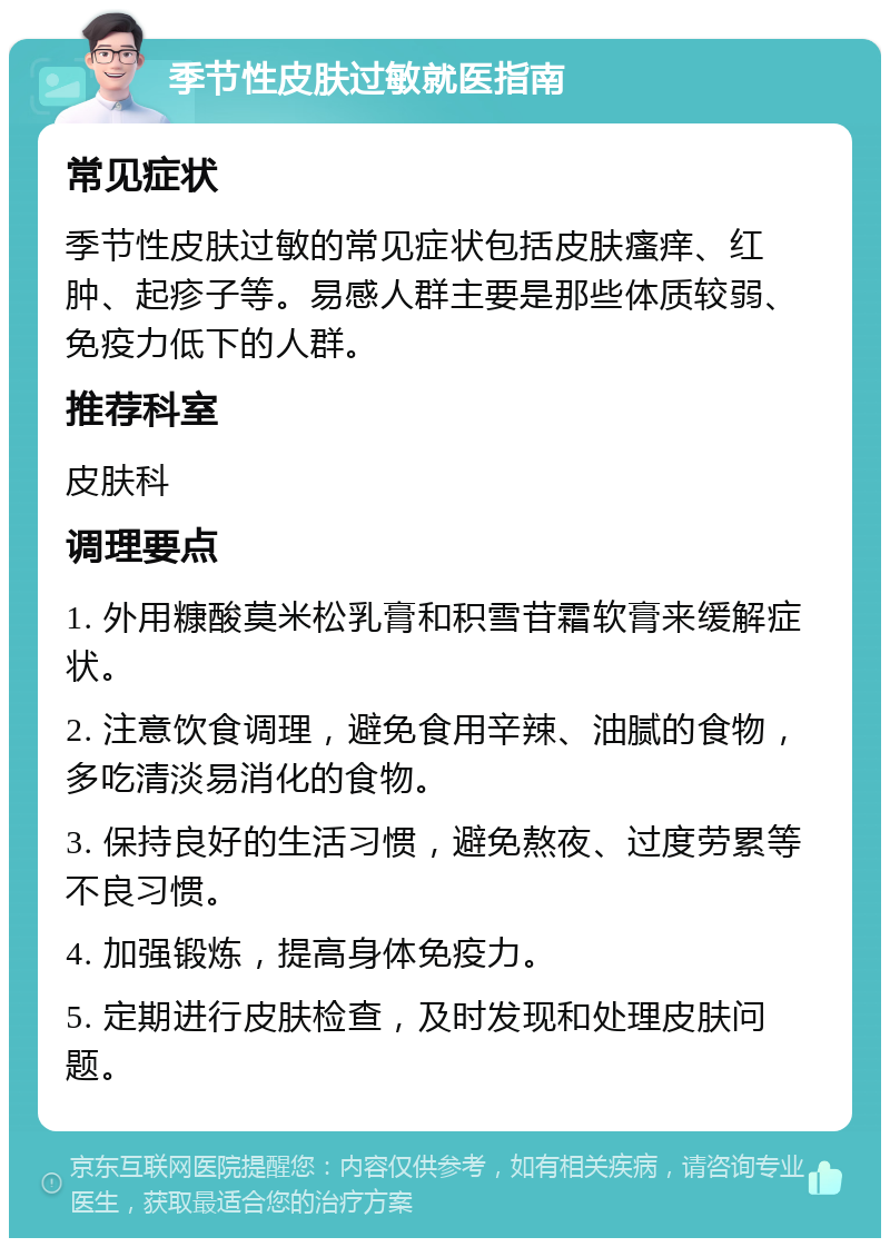 季节性皮肤过敏就医指南 常见症状 季节性皮肤过敏的常见症状包括皮肤瘙痒、红肿、起疹子等。易感人群主要是那些体质较弱、免疫力低下的人群。 推荐科室 皮肤科 调理要点 1. 外用糠酸莫米松乳膏和积雪苷霜软膏来缓解症状。 2. 注意饮食调理，避免食用辛辣、油腻的食物，多吃清淡易消化的食物。 3. 保持良好的生活习惯，避免熬夜、过度劳累等不良习惯。 4. 加强锻炼，提高身体免疫力。 5. 定期进行皮肤检查，及时发现和处理皮肤问题。