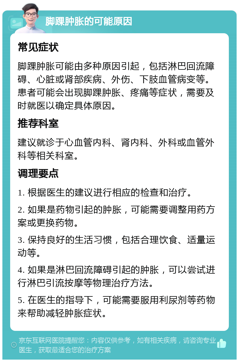 脚踝肿胀的可能原因 常见症状 脚踝肿胀可能由多种原因引起，包括淋巴回流障碍、心脏或肾部疾病、外伤、下肢血管病变等。患者可能会出现脚踝肿胀、疼痛等症状，需要及时就医以确定具体原因。 推荐科室 建议就诊于心血管内科、肾内科、外科或血管外科等相关科室。 调理要点 1. 根据医生的建议进行相应的检查和治疗。 2. 如果是药物引起的肿胀，可能需要调整用药方案或更换药物。 3. 保持良好的生活习惯，包括合理饮食、适量运动等。 4. 如果是淋巴回流障碍引起的肿胀，可以尝试进行淋巴引流按摩等物理治疗方法。 5. 在医生的指导下，可能需要服用利尿剂等药物来帮助减轻肿胀症状。