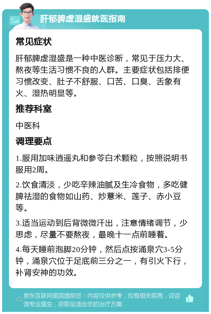 肝郁脾虚湿盛就医指南 常见症状 肝郁脾虚湿盛是一种中医诊断，常见于压力大、熬夜等生活习惯不良的人群。主要症状包括排便习惯改变、肚子不舒服、口苦、口臭、舌象有火、湿热明显等。 推荐科室 中医科 调理要点 1.服用加味逍遥丸和参苓白术颗粒，按照说明书服用2周。 2.饮食清淡，少吃辛辣油腻及生冷食物，多吃健脾祛湿的食物如山药、炒薏米、莲子、赤小豆等。 3.适当运动到后背微微汗出，注意情绪调节，少思虑，尽量不要熬夜，最晚十一点前睡着。 4.每天睡前泡脚20分钟，然后点按涌泉穴3-5分钟，涌泉穴位于足底前三分之一，有引火下行，补肾安神的功效。