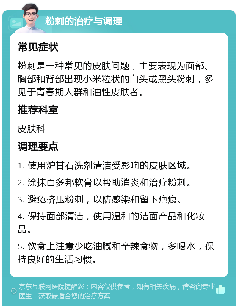 粉刺的治疗与调理 常见症状 粉刺是一种常见的皮肤问题，主要表现为面部、胸部和背部出现小米粒状的白头或黑头粉刺，多见于青春期人群和油性皮肤者。 推荐科室 皮肤科 调理要点 1. 使用炉甘石洗剂清洁受影响的皮肤区域。 2. 涂抹百多邦软膏以帮助消炎和治疗粉刺。 3. 避免挤压粉刺，以防感染和留下疤痕。 4. 保持面部清洁，使用温和的洁面产品和化妆品。 5. 饮食上注意少吃油腻和辛辣食物，多喝水，保持良好的生活习惯。