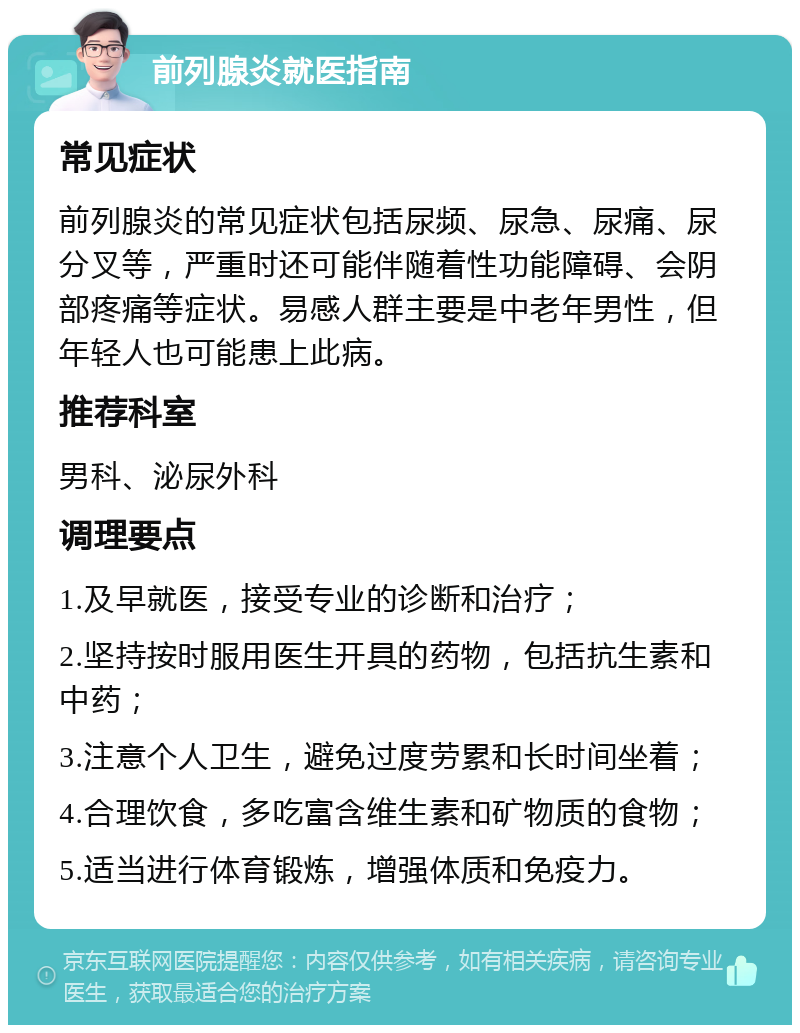 前列腺炎就医指南 常见症状 前列腺炎的常见症状包括尿频、尿急、尿痛、尿分叉等，严重时还可能伴随着性功能障碍、会阴部疼痛等症状。易感人群主要是中老年男性，但年轻人也可能患上此病。 推荐科室 男科、泌尿外科 调理要点 1.及早就医，接受专业的诊断和治疗； 2.坚持按时服用医生开具的药物，包括抗生素和中药； 3.注意个人卫生，避免过度劳累和长时间坐着； 4.合理饮食，多吃富含维生素和矿物质的食物； 5.适当进行体育锻炼，增强体质和免疫力。