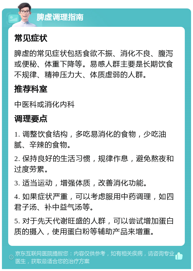 脾虚调理指南 常见症状 脾虚的常见症状包括食欲不振、消化不良、腹泻或便秘、体重下降等。易感人群主要是长期饮食不规律、精神压力大、体质虚弱的人群。 推荐科室 中医科或消化内科 调理要点 1. 调整饮食结构，多吃易消化的食物，少吃油腻、辛辣的食物。 2. 保持良好的生活习惯，规律作息，避免熬夜和过度劳累。 3. 适当运动，增强体质，改善消化功能。 4. 如果症状严重，可以考虑服用中药调理，如四君子汤、补中益气汤等。 5. 对于先天代谢旺盛的人群，可以尝试增加蛋白质的摄入，使用蛋白粉等辅助产品来增重。