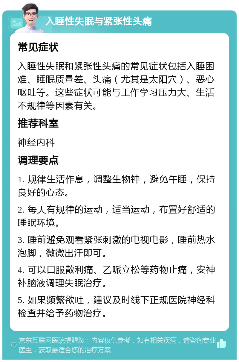 入睡性失眠与紧张性头痛 常见症状 入睡性失眠和紧张性头痛的常见症状包括入睡困难、睡眠质量差、头痛（尤其是太阳穴）、恶心呕吐等。这些症状可能与工作学习压力大、生活不规律等因素有关。 推荐科室 神经内科 调理要点 1. 规律生活作息，调整生物钟，避免午睡，保持良好的心态。 2. 每天有规律的运动，适当运动，布置好舒适的睡眠环境。 3. 睡前避免观看紧张刺激的电视电影，睡前热水泡脚，微微出汗即可。 4. 可以口服散利痛、乙哌立松等药物止痛，安神补脑液调理失眠治疗。 5. 如果频繁欲吐，建议及时线下正规医院神经科检查并给予药物治疗。