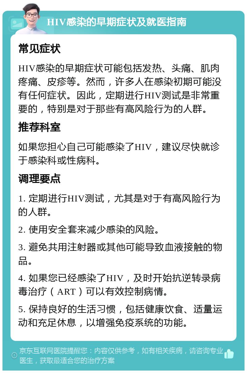 HIV感染的早期症状及就医指南 常见症状 HIV感染的早期症状可能包括发热、头痛、肌肉疼痛、皮疹等。然而，许多人在感染初期可能没有任何症状。因此，定期进行HIV测试是非常重要的，特别是对于那些有高风险行为的人群。 推荐科室 如果您担心自己可能感染了HIV，建议尽快就诊于感染科或性病科。 调理要点 1. 定期进行HIV测试，尤其是对于有高风险行为的人群。 2. 使用安全套来减少感染的风险。 3. 避免共用注射器或其他可能导致血液接触的物品。 4. 如果您已经感染了HIV，及时开始抗逆转录病毒治疗（ART）可以有效控制病情。 5. 保持良好的生活习惯，包括健康饮食、适量运动和充足休息，以增强免疫系统的功能。