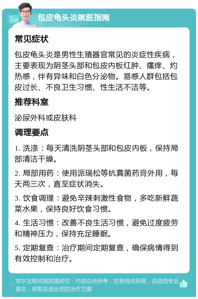 包皮龟头炎就医指南 常见症状 包皮龟头炎是男性生殖器官常见的炎症性疾病，主要表现为阴茎头部和包皮内板红肿、瘙痒、灼热感，伴有异味和白色分泌物。易感人群包括包皮过长、不良卫生习惯、性生活不洁等。 推荐科室 泌尿外科或皮肤科 调理要点 1. 洗涤：每天清洗阴茎头部和包皮内板，保持局部清洁干燥。 2. 局部用药：使用派瑞松等抗真菌药膏外用，每天两三次，直至症状消失。 3. 饮食调理：避免辛辣刺激性食物，多吃新鲜蔬菜水果，保持良好饮食习惯。 4. 生活习惯：改善不良生活习惯，避免过度疲劳和精神压力，保持充足睡眠。 5. 定期复查：治疗期间定期复查，确保病情得到有效控制和治疗。