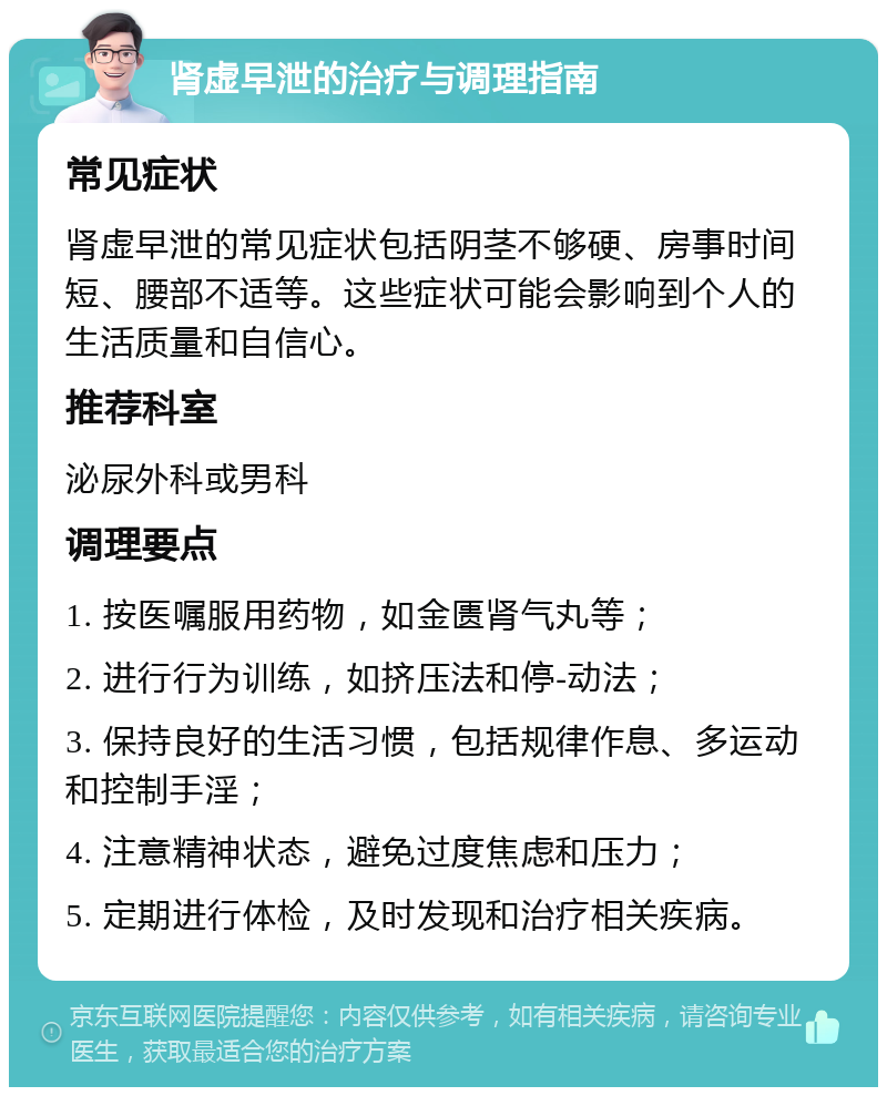 肾虚早泄的治疗与调理指南 常见症状 肾虚早泄的常见症状包括阴茎不够硬、房事时间短、腰部不适等。这些症状可能会影响到个人的生活质量和自信心。 推荐科室 泌尿外科或男科 调理要点 1. 按医嘱服用药物，如金匮肾气丸等； 2. 进行行为训练，如挤压法和停-动法； 3. 保持良好的生活习惯，包括规律作息、多运动和控制手淫； 4. 注意精神状态，避免过度焦虑和压力； 5. 定期进行体检，及时发现和治疗相关疾病。