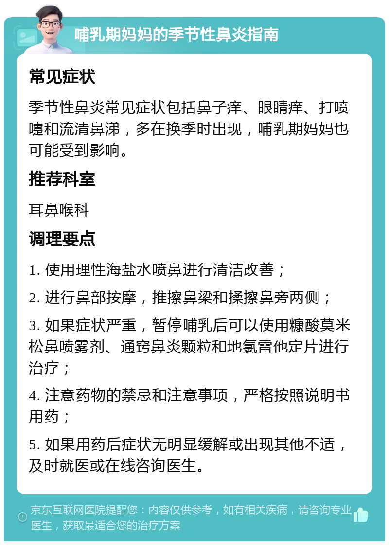 哺乳期妈妈的季节性鼻炎指南 常见症状 季节性鼻炎常见症状包括鼻子痒、眼睛痒、打喷嚏和流清鼻涕，多在换季时出现，哺乳期妈妈也可能受到影响。 推荐科室 耳鼻喉科 调理要点 1. 使用理性海盐水喷鼻进行清洁改善； 2. 进行鼻部按摩，推擦鼻梁和揉擦鼻旁两侧； 3. 如果症状严重，暂停哺乳后可以使用糠酸莫米松鼻喷雾剂、通窍鼻炎颗粒和地氯雷他定片进行治疗； 4. 注意药物的禁忌和注意事项，严格按照说明书用药； 5. 如果用药后症状无明显缓解或出现其他不适，及时就医或在线咨询医生。