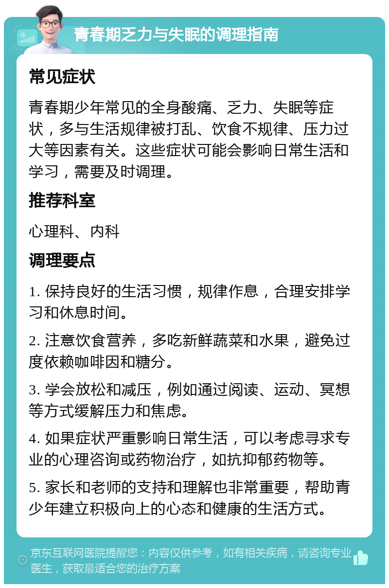 青春期乏力与失眠的调理指南 常见症状 青春期少年常见的全身酸痛、乏力、失眠等症状，多与生活规律被打乱、饮食不规律、压力过大等因素有关。这些症状可能会影响日常生活和学习，需要及时调理。 推荐科室 心理科、内科 调理要点 1. 保持良好的生活习惯，规律作息，合理安排学习和休息时间。 2. 注意饮食营养，多吃新鲜蔬菜和水果，避免过度依赖咖啡因和糖分。 3. 学会放松和减压，例如通过阅读、运动、冥想等方式缓解压力和焦虑。 4. 如果症状严重影响日常生活，可以考虑寻求专业的心理咨询或药物治疗，如抗抑郁药物等。 5. 家长和老师的支持和理解也非常重要，帮助青少年建立积极向上的心态和健康的生活方式。