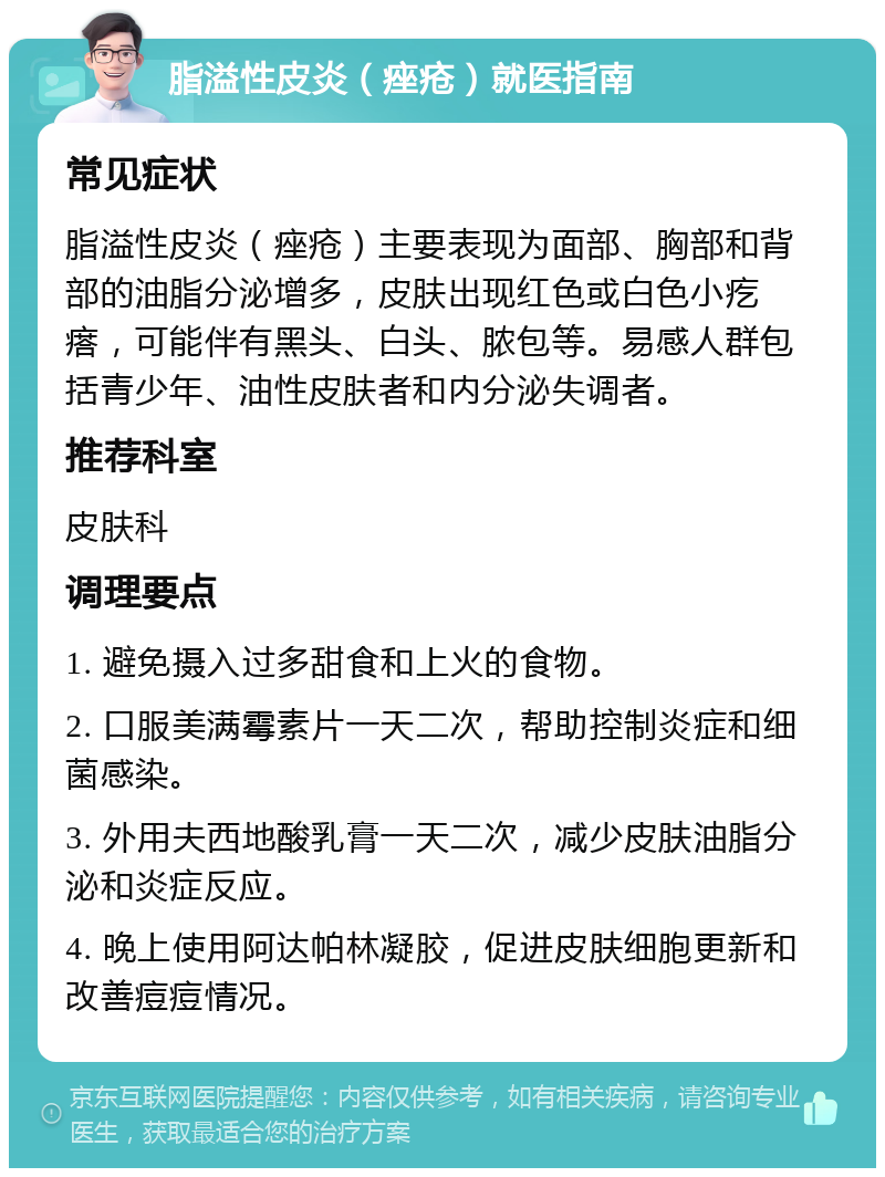 脂溢性皮炎（痤疮）就医指南 常见症状 脂溢性皮炎（痤疮）主要表现为面部、胸部和背部的油脂分泌增多，皮肤出现红色或白色小疙瘩，可能伴有黑头、白头、脓包等。易感人群包括青少年、油性皮肤者和内分泌失调者。 推荐科室 皮肤科 调理要点 1. 避免摄入过多甜食和上火的食物。 2. 口服美满霉素片一天二次，帮助控制炎症和细菌感染。 3. 外用夫西地酸乳膏一天二次，减少皮肤油脂分泌和炎症反应。 4. 晚上使用阿达帕林凝胶，促进皮肤细胞更新和改善痘痘情况。