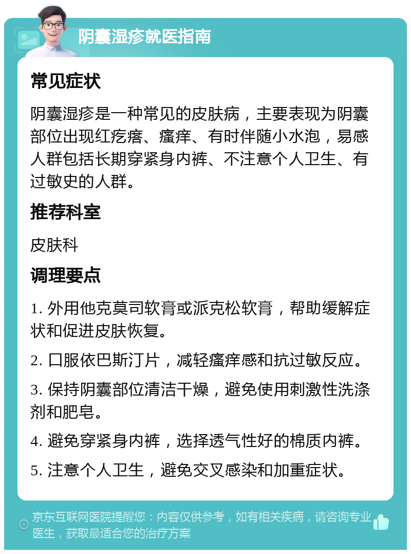 阴囊湿疹就医指南 常见症状 阴囊湿疹是一种常见的皮肤病，主要表现为阴囊部位出现红疙瘩、瘙痒、有时伴随小水泡，易感人群包括长期穿紧身内裤、不注意个人卫生、有过敏史的人群。 推荐科室 皮肤科 调理要点 1. 外用他克莫司软膏或派克松软膏，帮助缓解症状和促进皮肤恢复。 2. 口服依巴斯汀片，减轻瘙痒感和抗过敏反应。 3. 保持阴囊部位清洁干燥，避免使用刺激性洗涤剂和肥皂。 4. 避免穿紧身内裤，选择透气性好的棉质内裤。 5. 注意个人卫生，避免交叉感染和加重症状。