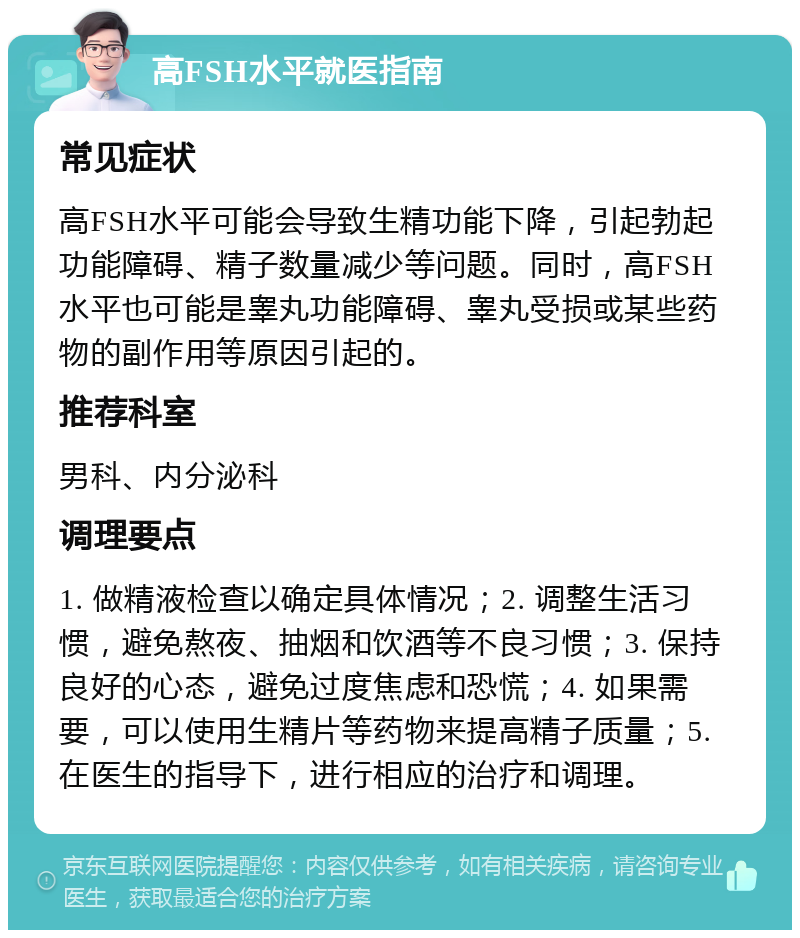 高FSH水平就医指南 常见症状 高FSH水平可能会导致生精功能下降，引起勃起功能障碍、精子数量减少等问题。同时，高FSH水平也可能是睾丸功能障碍、睾丸受损或某些药物的副作用等原因引起的。 推荐科室 男科、内分泌科 调理要点 1. 做精液检查以确定具体情况；2. 调整生活习惯，避免熬夜、抽烟和饮酒等不良习惯；3. 保持良好的心态，避免过度焦虑和恐慌；4. 如果需要，可以使用生精片等药物来提高精子质量；5. 在医生的指导下，进行相应的治疗和调理。