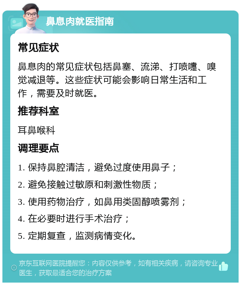 鼻息肉就医指南 常见症状 鼻息肉的常见症状包括鼻塞、流涕、打喷嚏、嗅觉减退等。这些症状可能会影响日常生活和工作，需要及时就医。 推荐科室 耳鼻喉科 调理要点 1. 保持鼻腔清洁，避免过度使用鼻子； 2. 避免接触过敏原和刺激性物质； 3. 使用药物治疗，如鼻用类固醇喷雾剂； 4. 在必要时进行手术治疗； 5. 定期复查，监测病情变化。