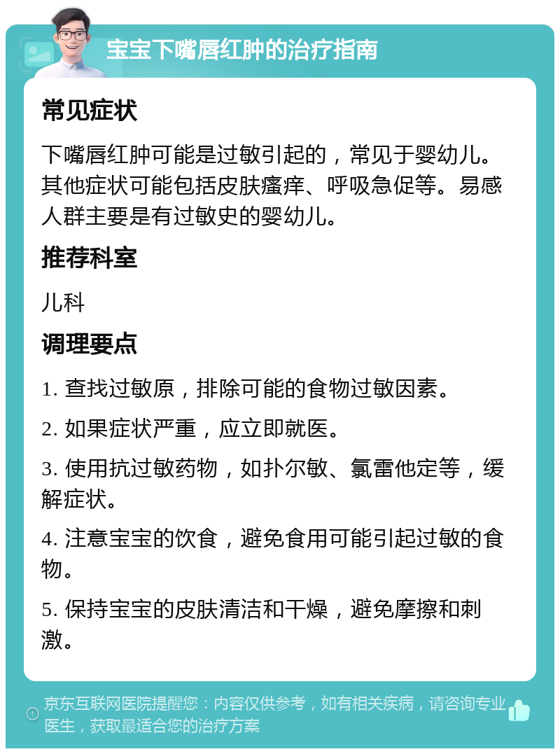 宝宝下嘴唇红肿的治疗指南 常见症状 下嘴唇红肿可能是过敏引起的，常见于婴幼儿。其他症状可能包括皮肤瘙痒、呼吸急促等。易感人群主要是有过敏史的婴幼儿。 推荐科室 儿科 调理要点 1. 查找过敏原，排除可能的食物过敏因素。 2. 如果症状严重，应立即就医。 3. 使用抗过敏药物，如扑尔敏、氯雷他定等，缓解症状。 4. 注意宝宝的饮食，避免食用可能引起过敏的食物。 5. 保持宝宝的皮肤清洁和干燥，避免摩擦和刺激。