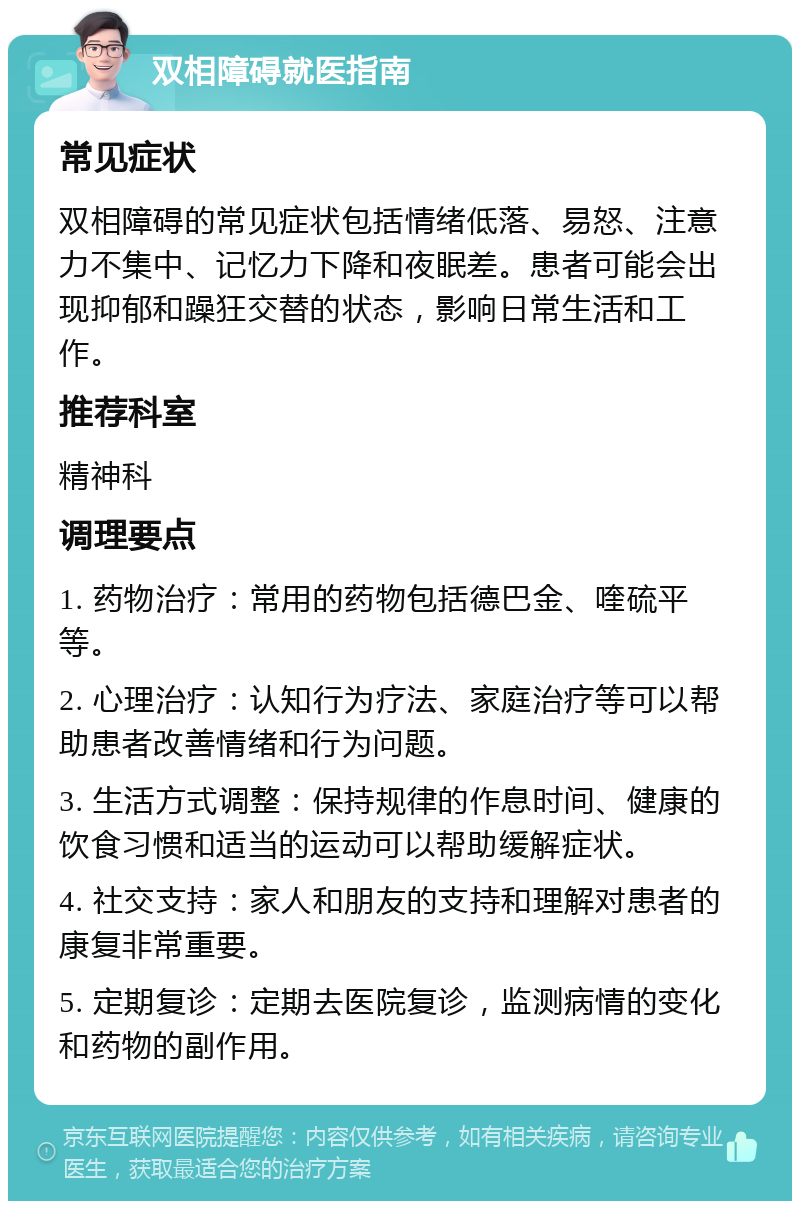 双相障碍就医指南 常见症状 双相障碍的常见症状包括情绪低落、易怒、注意力不集中、记忆力下降和夜眠差。患者可能会出现抑郁和躁狂交替的状态，影响日常生活和工作。 推荐科室 精神科 调理要点 1. 药物治疗：常用的药物包括德巴金、喹硫平等。 2. 心理治疗：认知行为疗法、家庭治疗等可以帮助患者改善情绪和行为问题。 3. 生活方式调整：保持规律的作息时间、健康的饮食习惯和适当的运动可以帮助缓解症状。 4. 社交支持：家人和朋友的支持和理解对患者的康复非常重要。 5. 定期复诊：定期去医院复诊，监测病情的变化和药物的副作用。