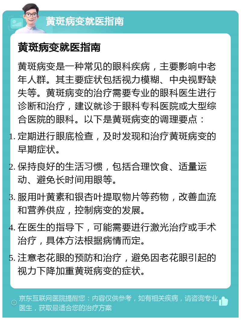 黄斑病变就医指南 黄斑病变就医指南 黄斑病变是一种常见的眼科疾病，主要影响中老年人群。其主要症状包括视力模糊、中央视野缺失等。黄斑病变的治疗需要专业的眼科医生进行诊断和治疗，建议就诊于眼科专科医院或大型综合医院的眼科。以下是黄斑病变的调理要点： 定期进行眼底检查，及时发现和治疗黄斑病变的早期症状。 保持良好的生活习惯，包括合理饮食、适量运动、避免长时间用眼等。 服用叶黄素和银杏叶提取物片等药物，改善血流和营养供应，控制病变的发展。 在医生的指导下，可能需要进行激光治疗或手术治疗，具体方法根据病情而定。 注意老花眼的预防和治疗，避免因老花眼引起的视力下降加重黄斑病变的症状。