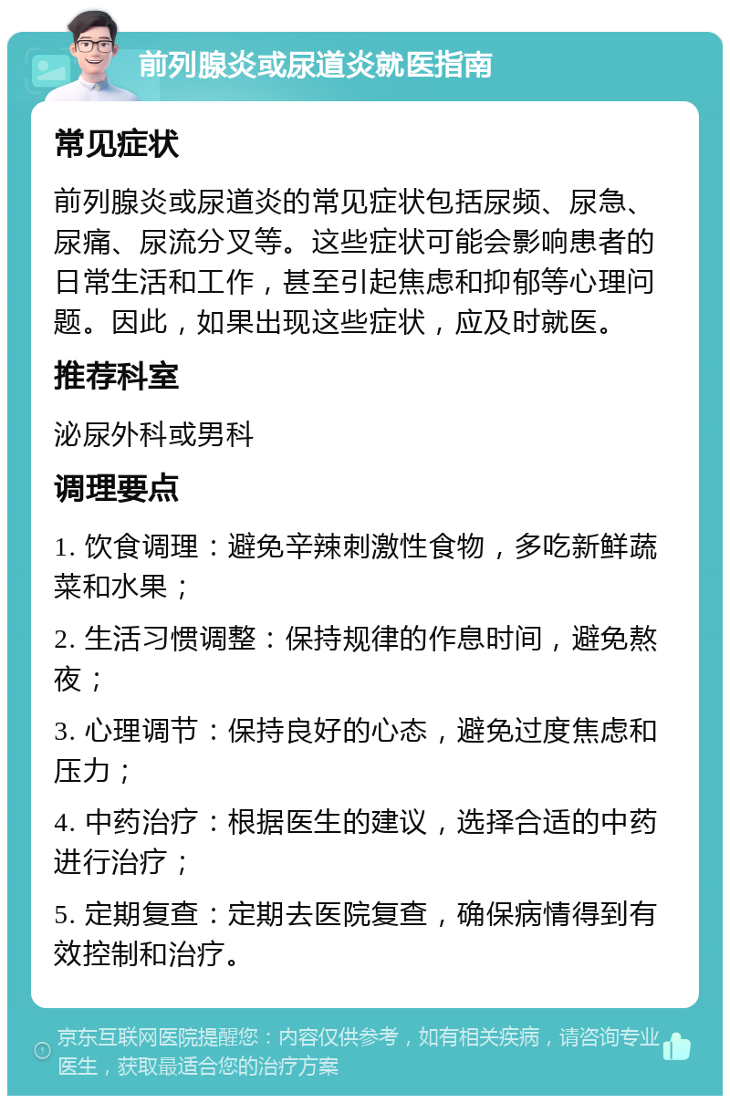 前列腺炎或尿道炎就医指南 常见症状 前列腺炎或尿道炎的常见症状包括尿频、尿急、尿痛、尿流分叉等。这些症状可能会影响患者的日常生活和工作，甚至引起焦虑和抑郁等心理问题。因此，如果出现这些症状，应及时就医。 推荐科室 泌尿外科或男科 调理要点 1. 饮食调理：避免辛辣刺激性食物，多吃新鲜蔬菜和水果； 2. 生活习惯调整：保持规律的作息时间，避免熬夜； 3. 心理调节：保持良好的心态，避免过度焦虑和压力； 4. 中药治疗：根据医生的建议，选择合适的中药进行治疗； 5. 定期复查：定期去医院复查，确保病情得到有效控制和治疗。