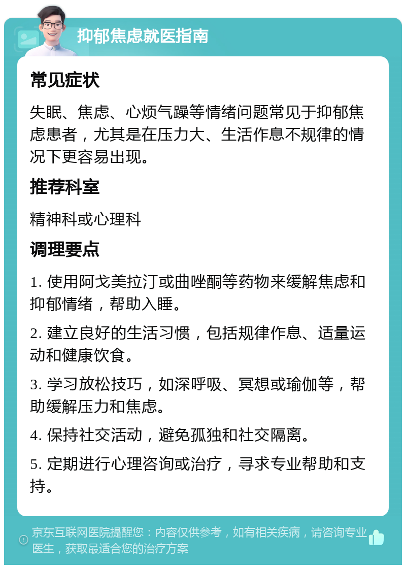 抑郁焦虑就医指南 常见症状 失眠、焦虑、心烦气躁等情绪问题常见于抑郁焦虑患者，尤其是在压力大、生活作息不规律的情况下更容易出现。 推荐科室 精神科或心理科 调理要点 1. 使用阿戈美拉汀或曲唑酮等药物来缓解焦虑和抑郁情绪，帮助入睡。 2. 建立良好的生活习惯，包括规律作息、适量运动和健康饮食。 3. 学习放松技巧，如深呼吸、冥想或瑜伽等，帮助缓解压力和焦虑。 4. 保持社交活动，避免孤独和社交隔离。 5. 定期进行心理咨询或治疗，寻求专业帮助和支持。