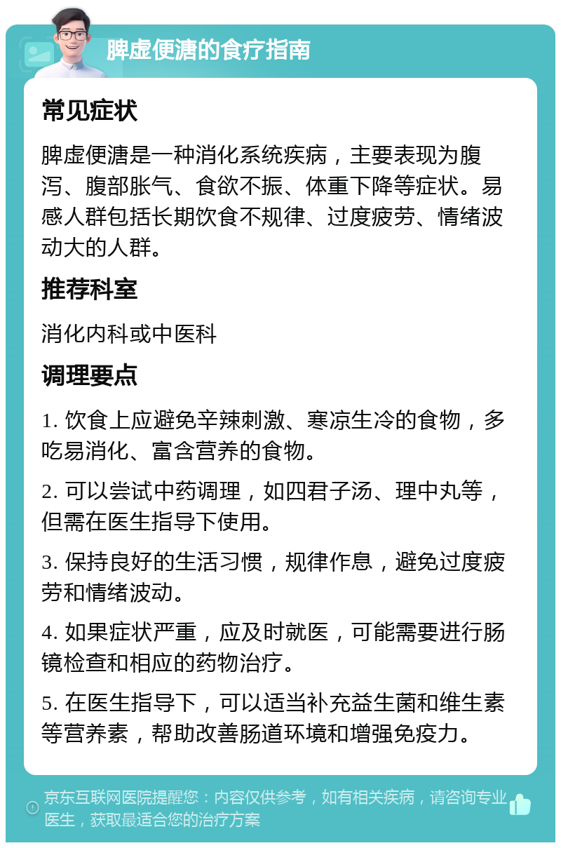 脾虚便溏的食疗指南 常见症状 脾虚便溏是一种消化系统疾病，主要表现为腹泻、腹部胀气、食欲不振、体重下降等症状。易感人群包括长期饮食不规律、过度疲劳、情绪波动大的人群。 推荐科室 消化内科或中医科 调理要点 1. 饮食上应避免辛辣刺激、寒凉生冷的食物，多吃易消化、富含营养的食物。 2. 可以尝试中药调理，如四君子汤、理中丸等，但需在医生指导下使用。 3. 保持良好的生活习惯，规律作息，避免过度疲劳和情绪波动。 4. 如果症状严重，应及时就医，可能需要进行肠镜检查和相应的药物治疗。 5. 在医生指导下，可以适当补充益生菌和维生素等营养素，帮助改善肠道环境和增强免疫力。