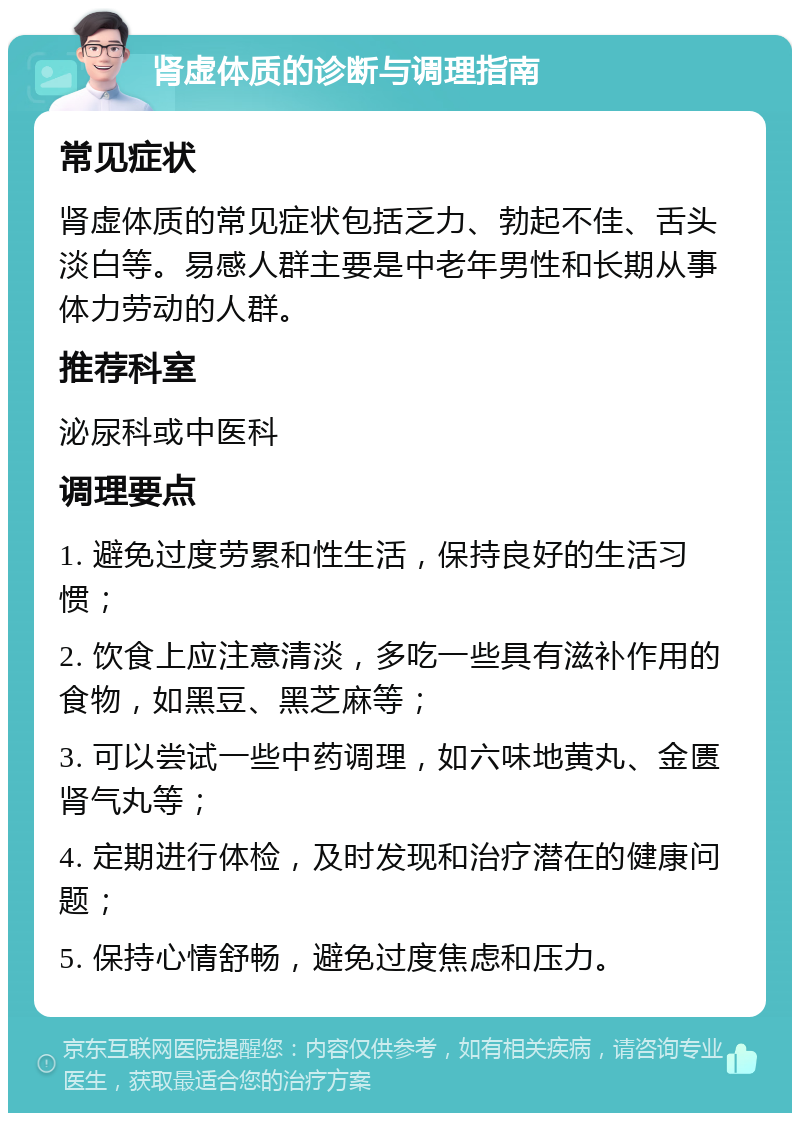 肾虚体质的诊断与调理指南 常见症状 肾虚体质的常见症状包括乏力、勃起不佳、舌头淡白等。易感人群主要是中老年男性和长期从事体力劳动的人群。 推荐科室 泌尿科或中医科 调理要点 1. 避免过度劳累和性生活，保持良好的生活习惯； 2. 饮食上应注意清淡，多吃一些具有滋补作用的食物，如黑豆、黑芝麻等； 3. 可以尝试一些中药调理，如六味地黄丸、金匮肾气丸等； 4. 定期进行体检，及时发现和治疗潜在的健康问题； 5. 保持心情舒畅，避免过度焦虑和压力。