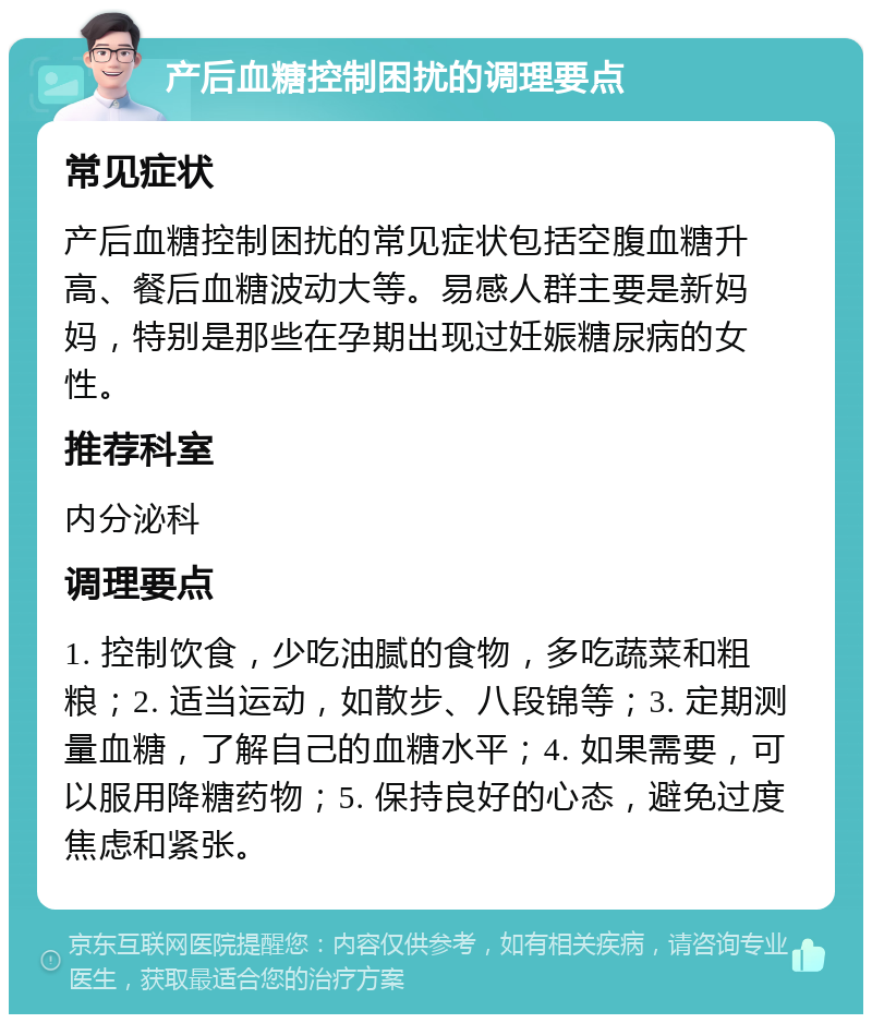 产后血糖控制困扰的调理要点 常见症状 产后血糖控制困扰的常见症状包括空腹血糖升高、餐后血糖波动大等。易感人群主要是新妈妈，特别是那些在孕期出现过妊娠糖尿病的女性。 推荐科室 内分泌科 调理要点 1. 控制饮食，少吃油腻的食物，多吃蔬菜和粗粮；2. 适当运动，如散步、八段锦等；3. 定期测量血糖，了解自己的血糖水平；4. 如果需要，可以服用降糖药物；5. 保持良好的心态，避免过度焦虑和紧张。