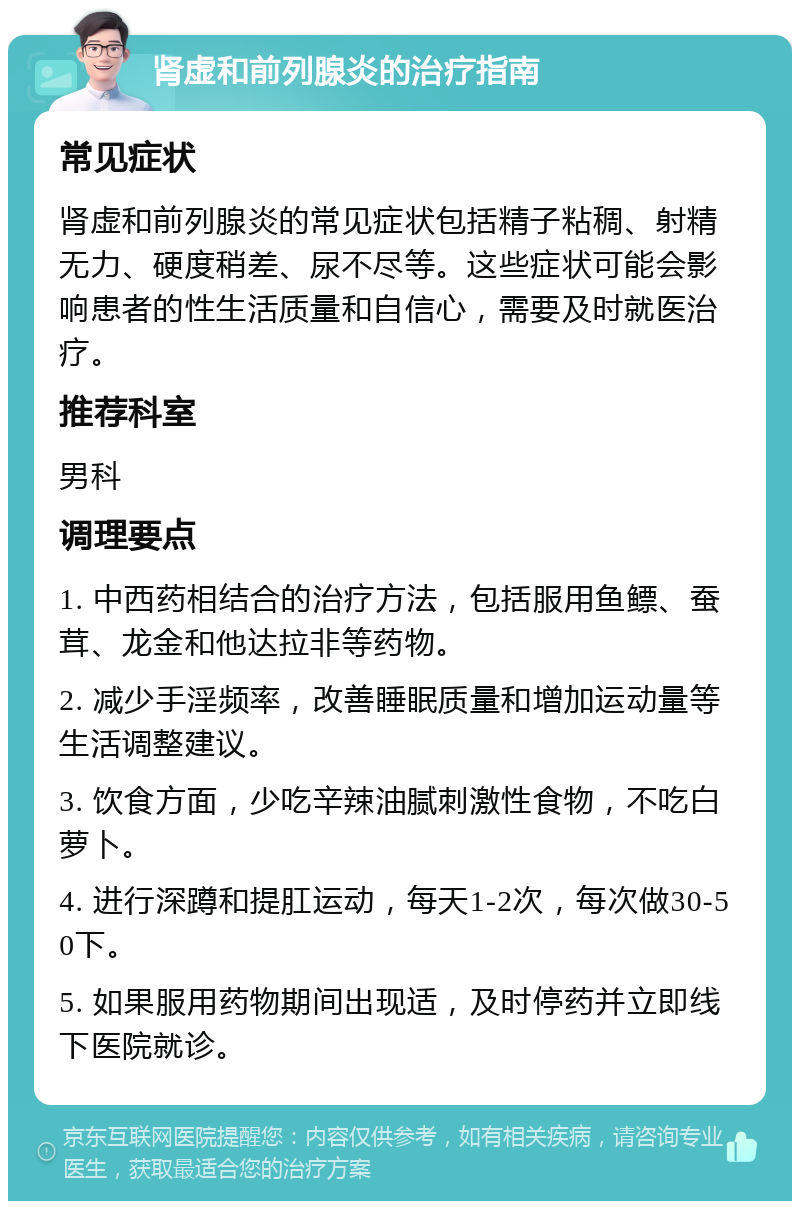 肾虚和前列腺炎的治疗指南 常见症状 肾虚和前列腺炎的常见症状包括精子粘稠、射精无力、硬度稍差、尿不尽等。这些症状可能会影响患者的性生活质量和自信心，需要及时就医治疗。 推荐科室 男科 调理要点 1. 中西药相结合的治疗方法，包括服用鱼鳔、蚕茸、龙金和他达拉非等药物。 2. 减少手淫频率，改善睡眠质量和增加运动量等生活调整建议。 3. 饮食方面，少吃辛辣油腻刺激性食物，不吃白萝卜。 4. 进行深蹲和提肛运动，每天1-2次，每次做30-50下。 5. 如果服用药物期间出现适，及时停药并立即线下医院就诊。