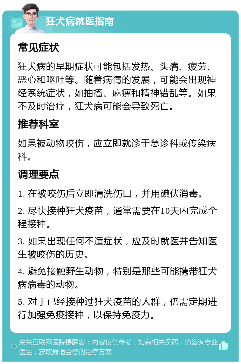 狂犬病就医指南 常见症状 狂犬病的早期症状可能包括发热、头痛、疲劳、恶心和呕吐等。随着病情的发展，可能会出现神经系统症状，如抽搐、麻痹和精神错乱等。如果不及时治疗，狂犬病可能会导致死亡。 推荐科室 如果被动物咬伤，应立即就诊于急诊科或传染病科。 调理要点 1. 在被咬伤后立即清洗伤口，并用碘伏消毒。 2. 尽快接种狂犬疫苗，通常需要在10天内完成全程接种。 3. 如果出现任何不适症状，应及时就医并告知医生被咬伤的历史。 4. 避免接触野生动物，特别是那些可能携带狂犬病病毒的动物。 5. 对于已经接种过狂犬疫苗的人群，仍需定期进行加强免疫接种，以保持免疫力。