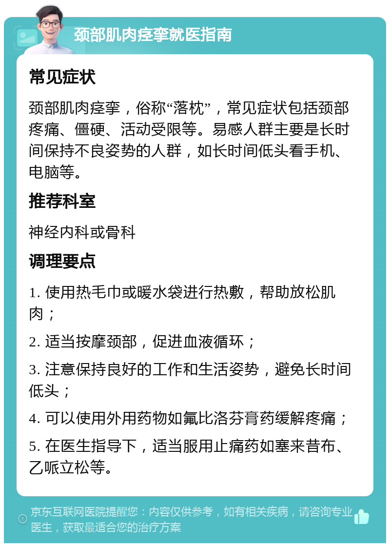 颈部肌肉痉挛就医指南 常见症状 颈部肌肉痉挛，俗称“落枕”，常见症状包括颈部疼痛、僵硬、活动受限等。易感人群主要是长时间保持不良姿势的人群，如长时间低头看手机、电脑等。 推荐科室 神经内科或骨科 调理要点 1. 使用热毛巾或暖水袋进行热敷，帮助放松肌肉； 2. 适当按摩颈部，促进血液循环； 3. 注意保持良好的工作和生活姿势，避免长时间低头； 4. 可以使用外用药物如氟比洛芬膏药缓解疼痛； 5. 在医生指导下，适当服用止痛药如塞来昔布、乙哌立松等。