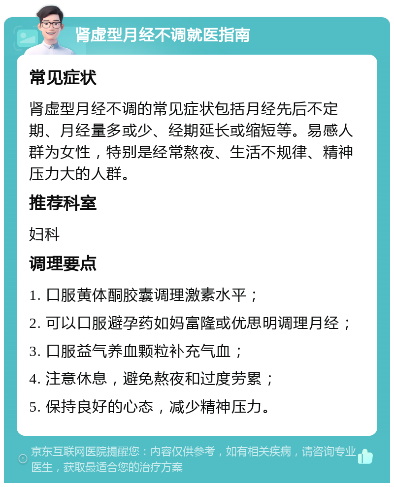 肾虚型月经不调就医指南 常见症状 肾虚型月经不调的常见症状包括月经先后不定期、月经量多或少、经期延长或缩短等。易感人群为女性，特别是经常熬夜、生活不规律、精神压力大的人群。 推荐科室 妇科 调理要点 1. 口服黄体酮胶囊调理激素水平； 2. 可以口服避孕药如妈富隆或优思明调理月经； 3. 口服益气养血颗粒补充气血； 4. 注意休息，避免熬夜和过度劳累； 5. 保持良好的心态，减少精神压力。