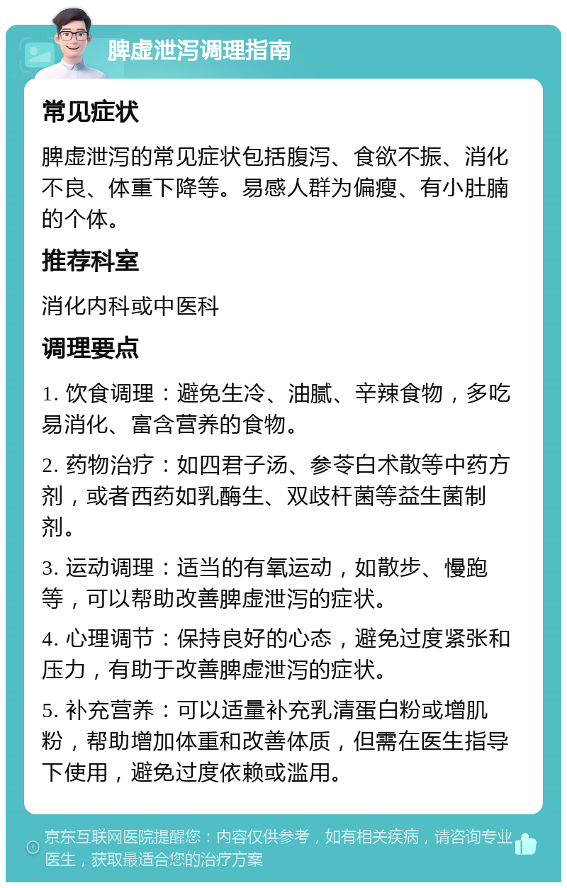 脾虚泄泻调理指南 常见症状 脾虚泄泻的常见症状包括腹泻、食欲不振、消化不良、体重下降等。易感人群为偏瘦、有小肚腩的个体。 推荐科室 消化内科或中医科 调理要点 1. 饮食调理：避免生冷、油腻、辛辣食物，多吃易消化、富含营养的食物。 2. 药物治疗：如四君子汤、参苓白术散等中药方剂，或者西药如乳酶生、双歧杆菌等益生菌制剂。 3. 运动调理：适当的有氧运动，如散步、慢跑等，可以帮助改善脾虚泄泻的症状。 4. 心理调节：保持良好的心态，避免过度紧张和压力，有助于改善脾虚泄泻的症状。 5. 补充营养：可以适量补充乳清蛋白粉或增肌粉，帮助增加体重和改善体质，但需在医生指导下使用，避免过度依赖或滥用。