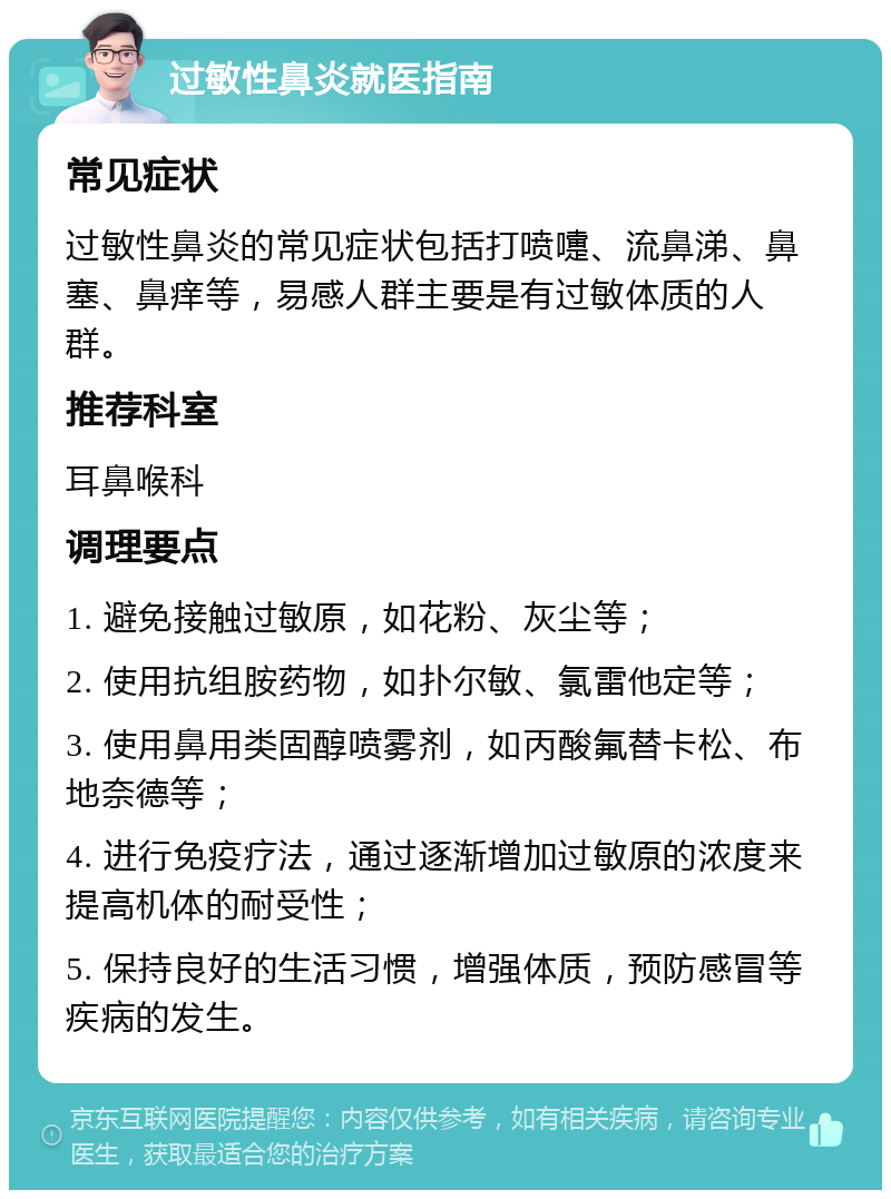 过敏性鼻炎就医指南 常见症状 过敏性鼻炎的常见症状包括打喷嚏、流鼻涕、鼻塞、鼻痒等，易感人群主要是有过敏体质的人群。 推荐科室 耳鼻喉科 调理要点 1. 避免接触过敏原，如花粉、灰尘等； 2. 使用抗组胺药物，如扑尔敏、氯雷他定等； 3. 使用鼻用类固醇喷雾剂，如丙酸氟替卡松、布地奈德等； 4. 进行免疫疗法，通过逐渐增加过敏原的浓度来提高机体的耐受性； 5. 保持良好的生活习惯，增强体质，预防感冒等疾病的发生。