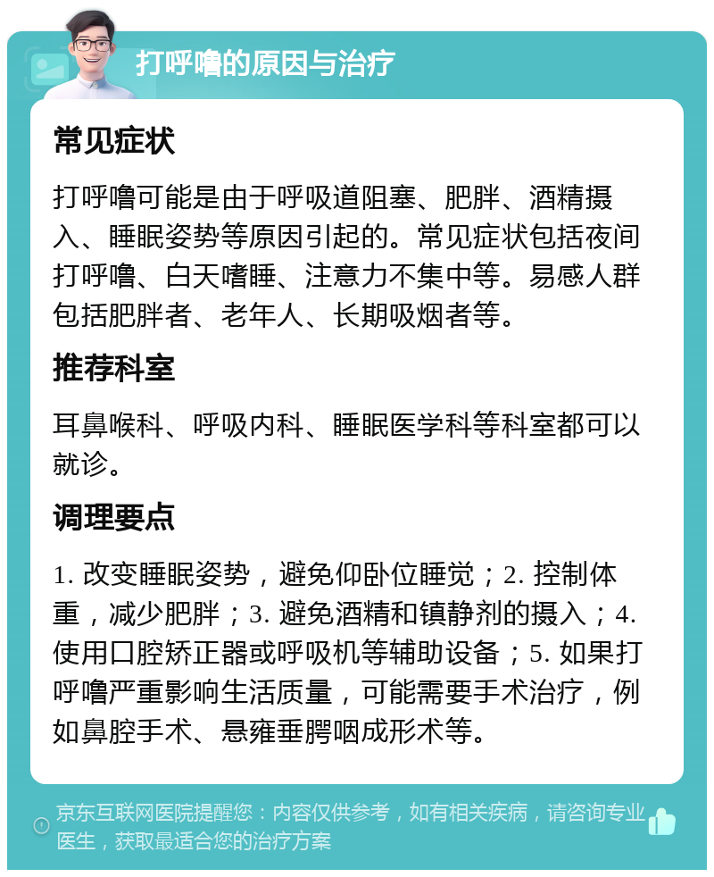 打呼噜的原因与治疗 常见症状 打呼噜可能是由于呼吸道阻塞、肥胖、酒精摄入、睡眠姿势等原因引起的。常见症状包括夜间打呼噜、白天嗜睡、注意力不集中等。易感人群包括肥胖者、老年人、长期吸烟者等。 推荐科室 耳鼻喉科、呼吸内科、睡眠医学科等科室都可以就诊。 调理要点 1. 改变睡眠姿势，避免仰卧位睡觉；2. 控制体重，减少肥胖；3. 避免酒精和镇静剂的摄入；4. 使用口腔矫正器或呼吸机等辅助设备；5. 如果打呼噜严重影响生活质量，可能需要手术治疗，例如鼻腔手术、悬雍垂腭咽成形术等。