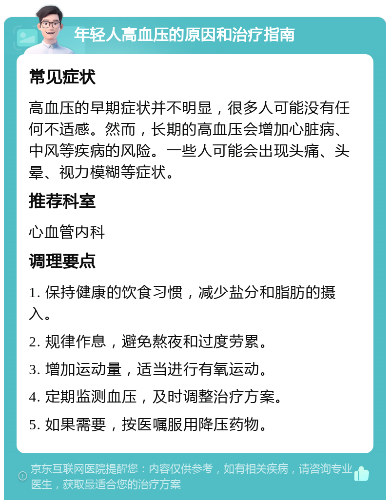 年轻人高血压的原因和治疗指南 常见症状 高血压的早期症状并不明显，很多人可能没有任何不适感。然而，长期的高血压会增加心脏病、中风等疾病的风险。一些人可能会出现头痛、头晕、视力模糊等症状。 推荐科室 心血管内科 调理要点 1. 保持健康的饮食习惯，减少盐分和脂肪的摄入。 2. 规律作息，避免熬夜和过度劳累。 3. 增加运动量，适当进行有氧运动。 4. 定期监测血压，及时调整治疗方案。 5. 如果需要，按医嘱服用降压药物。