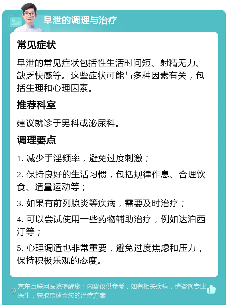 早泄的调理与治疗 常见症状 早泄的常见症状包括性生活时间短、射精无力、缺乏快感等。这些症状可能与多种因素有关，包括生理和心理因素。 推荐科室 建议就诊于男科或泌尿科。 调理要点 1. 减少手淫频率，避免过度刺激； 2. 保持良好的生活习惯，包括规律作息、合理饮食、适量运动等； 3. 如果有前列腺炎等疾病，需要及时治疗； 4. 可以尝试使用一些药物辅助治疗，例如达泊西汀等； 5. 心理调适也非常重要，避免过度焦虑和压力，保持积极乐观的态度。