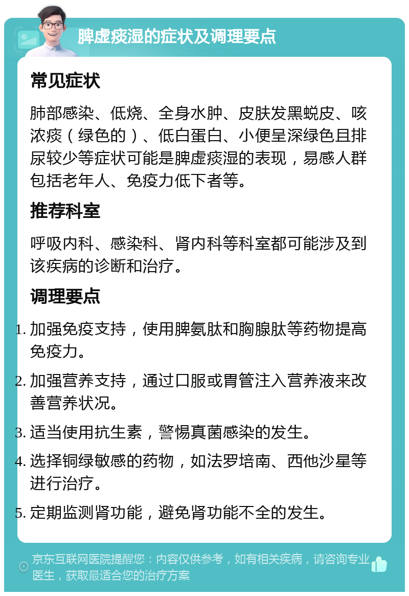 脾虚痰湿的症状及调理要点 常见症状 肺部感染、低烧、全身水肿、皮肤发黑蜕皮、咳浓痰（绿色的）、低白蛋白、小便呈深绿色且排尿较少等症状可能是脾虚痰湿的表现，易感人群包括老年人、免疫力低下者等。 推荐科室 呼吸内科、感染科、肾内科等科室都可能涉及到该疾病的诊断和治疗。 调理要点 加强免疫支持，使用脾氨肽和胸腺肽等药物提高免疫力。 加强营养支持，通过口服或胃管注入营养液来改善营养状况。 适当使用抗生素，警惕真菌感染的发生。 选择铜绿敏感的药物，如法罗培南、西他沙星等进行治疗。 定期监测肾功能，避免肾功能不全的发生。