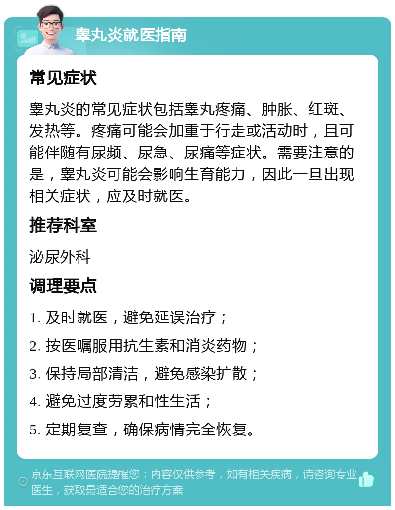 睾丸炎就医指南 常见症状 睾丸炎的常见症状包括睾丸疼痛、肿胀、红斑、发热等。疼痛可能会加重于行走或活动时，且可能伴随有尿频、尿急、尿痛等症状。需要注意的是，睾丸炎可能会影响生育能力，因此一旦出现相关症状，应及时就医。 推荐科室 泌尿外科 调理要点 1. 及时就医，避免延误治疗； 2. 按医嘱服用抗生素和消炎药物； 3. 保持局部清洁，避免感染扩散； 4. 避免过度劳累和性生活； 5. 定期复查，确保病情完全恢复。