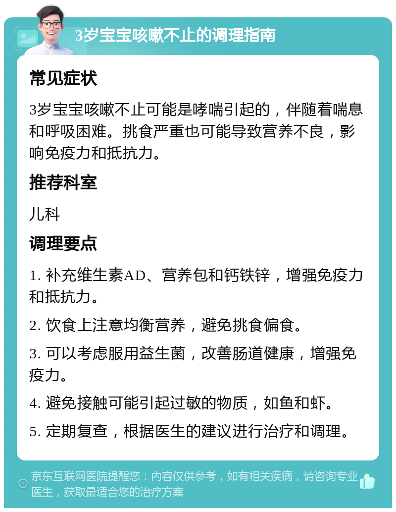 3岁宝宝咳嗽不止的调理指南 常见症状 3岁宝宝咳嗽不止可能是哮喘引起的，伴随着喘息和呼吸困难。挑食严重也可能导致营养不良，影响免疫力和抵抗力。 推荐科室 儿科 调理要点 1. 补充维生素AD、营养包和钙铁锌，增强免疫力和抵抗力。 2. 饮食上注意均衡营养，避免挑食偏食。 3. 可以考虑服用益生菌，改善肠道健康，增强免疫力。 4. 避免接触可能引起过敏的物质，如鱼和虾。 5. 定期复查，根据医生的建议进行治疗和调理。