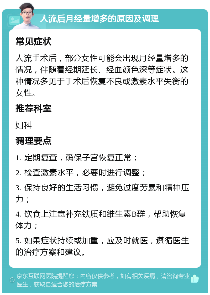 人流后月经量增多的原因及调理 常见症状 人流手术后，部分女性可能会出现月经量增多的情况，伴随着经期延长、经血颜色深等症状。这种情况多见于手术后恢复不良或激素水平失衡的女性。 推荐科室 妇科 调理要点 1. 定期复查，确保子宫恢复正常； 2. 检查激素水平，必要时进行调整； 3. 保持良好的生活习惯，避免过度劳累和精神压力； 4. 饮食上注意补充铁质和维生素B群，帮助恢复体力； 5. 如果症状持续或加重，应及时就医，遵循医生的治疗方案和建议。