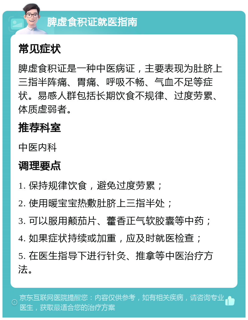 脾虚食积证就医指南 常见症状 脾虚食积证是一种中医病证，主要表现为肚脐上三指半阵痛、胃痛、呼吸不畅、气血不足等症状。易感人群包括长期饮食不规律、过度劳累、体质虚弱者。 推荐科室 中医内科 调理要点 1. 保持规律饮食，避免过度劳累； 2. 使用暖宝宝热敷肚脐上三指半处； 3. 可以服用颠茄片、藿香正气软胶囊等中药； 4. 如果症状持续或加重，应及时就医检查； 5. 在医生指导下进行针灸、推拿等中医治疗方法。