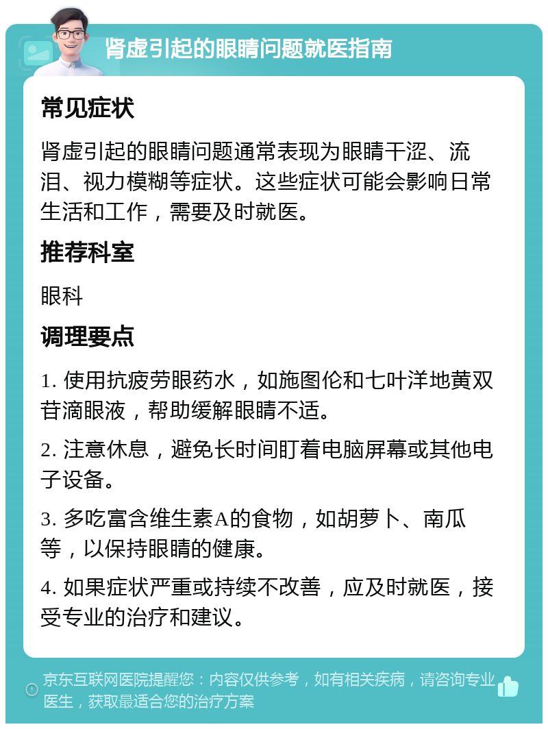 肾虚引起的眼睛问题就医指南 常见症状 肾虚引起的眼睛问题通常表现为眼睛干涩、流泪、视力模糊等症状。这些症状可能会影响日常生活和工作，需要及时就医。 推荐科室 眼科 调理要点 1. 使用抗疲劳眼药水，如施图伦和七叶洋地黄双苷滴眼液，帮助缓解眼睛不适。 2. 注意休息，避免长时间盯着电脑屏幕或其他电子设备。 3. 多吃富含维生素A的食物，如胡萝卜、南瓜等，以保持眼睛的健康。 4. 如果症状严重或持续不改善，应及时就医，接受专业的治疗和建议。