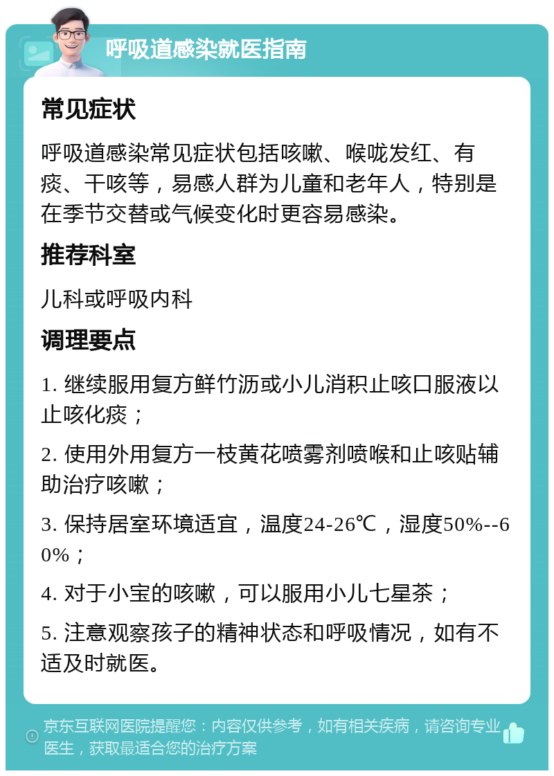 呼吸道感染就医指南 常见症状 呼吸道感染常见症状包括咳嗽、喉咙发红、有痰、干咳等，易感人群为儿童和老年人，特别是在季节交替或气候变化时更容易感染。 推荐科室 儿科或呼吸内科 调理要点 1. 继续服用复方鲜竹沥或小儿消积止咳口服液以止咳化痰； 2. 使用外用复方一枝黄花喷雾剂喷喉和止咳贴辅助治疗咳嗽； 3. 保持居室环境适宜，温度24-26℃，湿度50%--60%； 4. 对于小宝的咳嗽，可以服用小儿七星茶； 5. 注意观察孩子的精神状态和呼吸情况，如有不适及时就医。