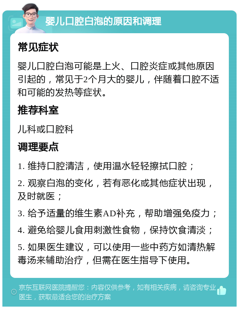 婴儿口腔白泡的原因和调理 常见症状 婴儿口腔白泡可能是上火、口腔炎症或其他原因引起的，常见于2个月大的婴儿，伴随着口腔不适和可能的发热等症状。 推荐科室 儿科或口腔科 调理要点 1. 维持口腔清洁，使用温水轻轻擦拭口腔； 2. 观察白泡的变化，若有恶化或其他症状出现，及时就医； 3. 给予适量的维生素AD补充，帮助增强免疫力； 4. 避免给婴儿食用刺激性食物，保持饮食清淡； 5. 如果医生建议，可以使用一些中药方如清热解毒汤来辅助治疗，但需在医生指导下使用。