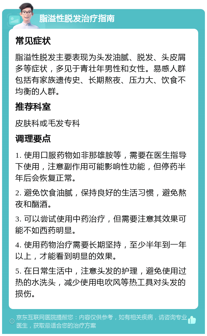 脂溢性脱发治疗指南 常见症状 脂溢性脱发主要表现为头发油腻、脱发、头皮屑多等症状，多见于青壮年男性和女性。易感人群包括有家族遗传史、长期熬夜、压力大、饮食不均衡的人群。 推荐科室 皮肤科或毛发专科 调理要点 1. 使用口服药物如非那雄胺等，需要在医生指导下使用，注意副作用可能影响性功能，但停药半年后会恢复正常。 2. 避免饮食油腻，保持良好的生活习惯，避免熬夜和酗酒。 3. 可以尝试使用中药治疗，但需要注意其效果可能不如西药明显。 4. 使用药物治疗需要长期坚持，至少半年到一年以上，才能看到明显的效果。 5. 在日常生活中，注意头发的护理，避免使用过热的水洗头，减少使用电吹风等热工具对头发的损伤。